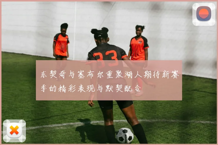 东契奇与塞布尔重聚湖人期待新赛季的精彩表现与默契配合