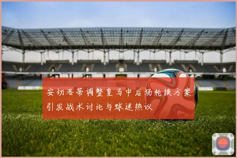 安切洛蒂调整皇马中后场轮换方案引发战术讨论与球迷热议