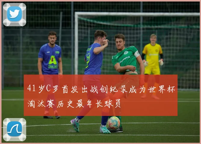 41岁C罗首发出战创纪录成为世界杯淘汰赛历史最年长球员