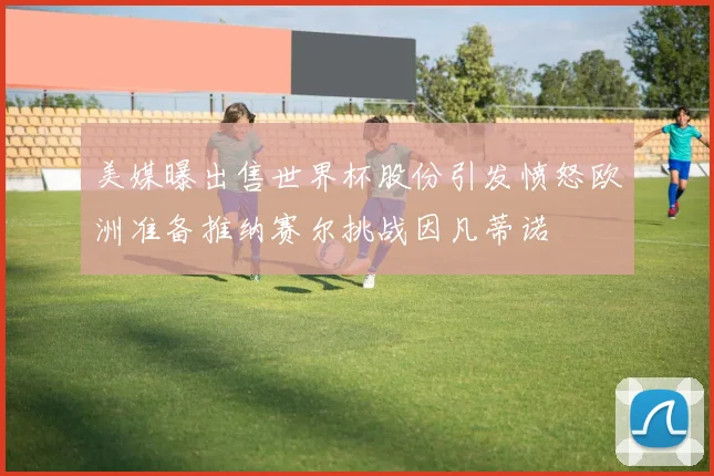美媒曝出售世界杯股份引发愤怒欧洲准备推纳赛尔挑战因凡蒂诺